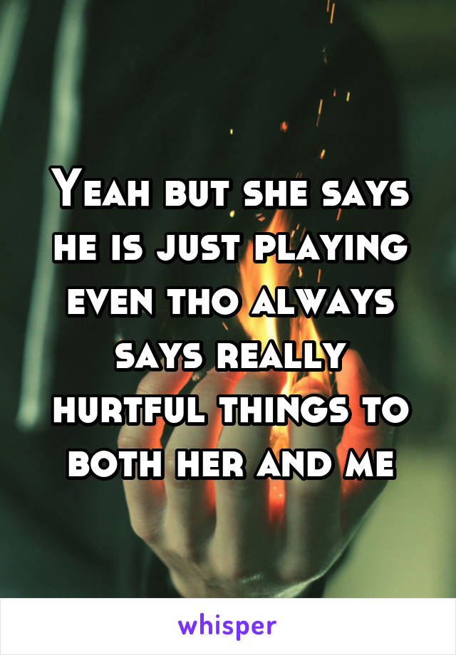 Yeah but she says he is just playing even tho always says really hurtful things to both her and me