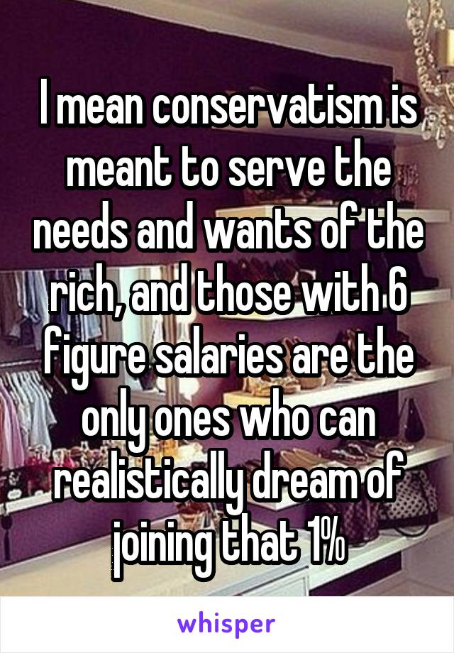 I mean conservatism is meant to serve the needs and wants of the rich, and those with 6 figure salaries are the only ones who can realistically dream of joining that 1%