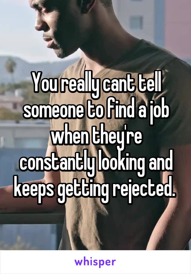 You really cant tell someone to find a job when they're constantly looking and keeps getting rejected. 