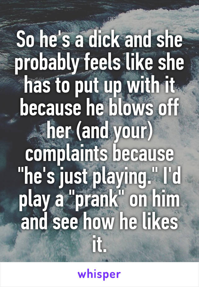 So he's a dick and she probably feels like she has to put up with it because he blows off her (and your) complaints because "he's just playing." I'd play a "prank" on him and see how he likes it.