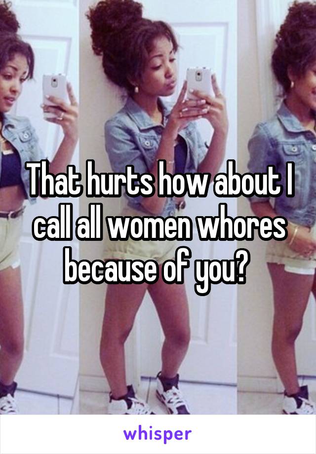 That hurts how about I call all women whores because of you? 