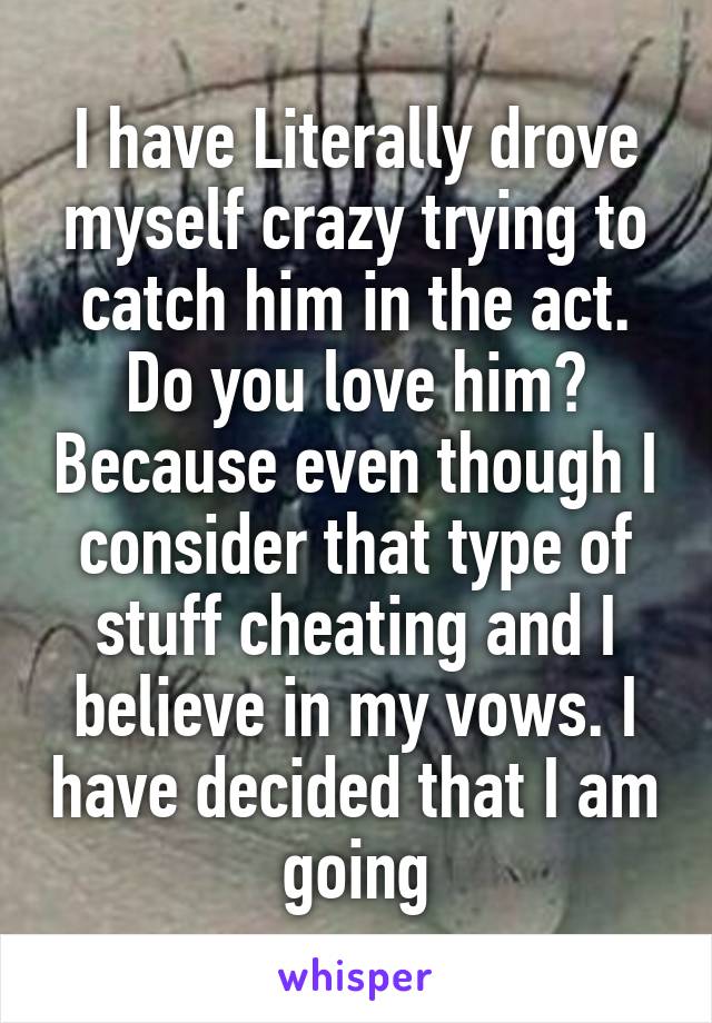 I have Literally drove myself crazy trying to catch him in the act. Do you love him? Because even though I consider that type of stuff cheating and I believe in my vows. I have decided that I am going