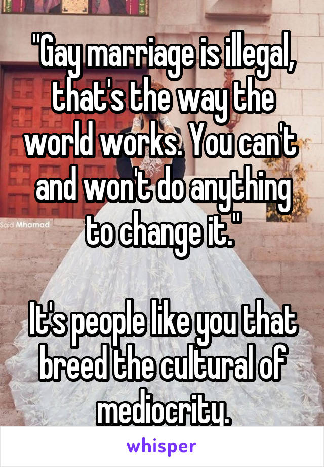 "Gay marriage is illegal, that's the way the world works. You can't  and won't do anything to change it."

It's people like you that breed the cultural of mediocrity.