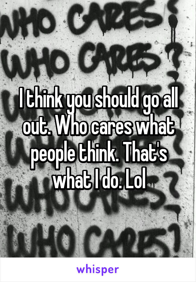 I think you should go all out. Who cares what people think. That's what I do. Lol