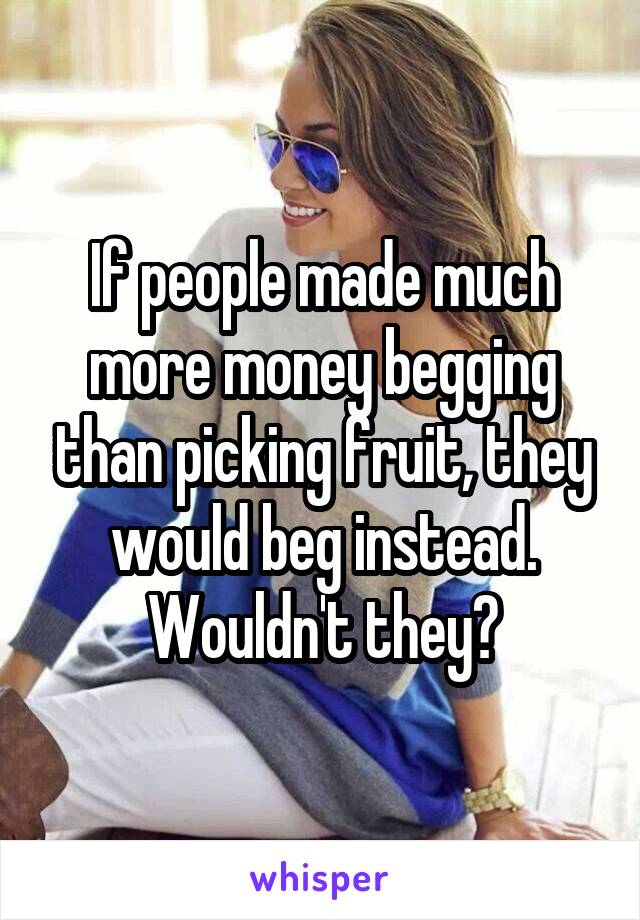 If people made much more money begging than picking fruit, they would beg instead. Wouldn't they?