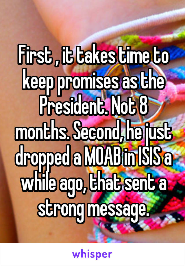 First , it takes time to keep promises as the President. Not 8 months. Second, he just dropped a MOAB in ISIS a while ago, that sent a strong message.