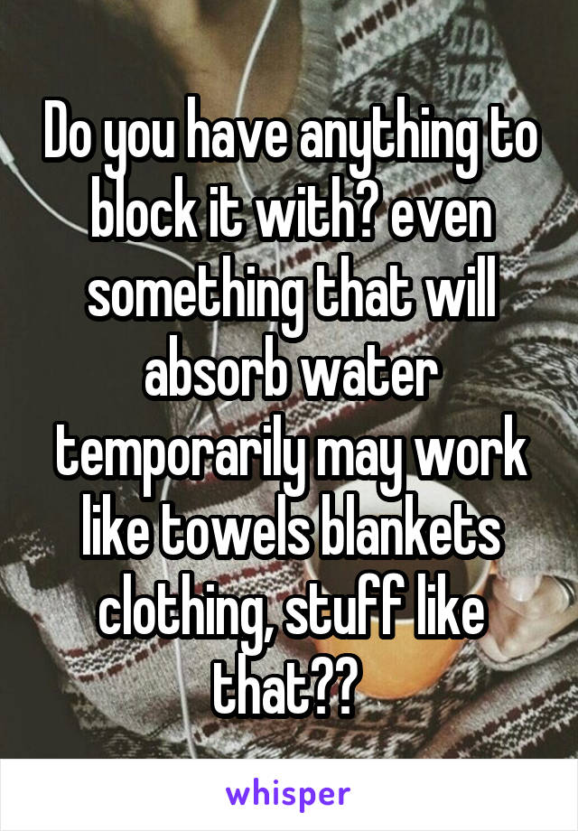 Do you have anything to block it with? even something that will absorb water temporarily may work like towels blankets clothing, stuff like that?? 