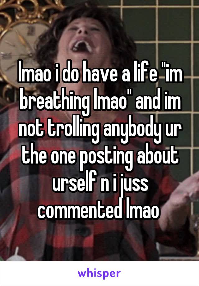 lmao i do have a life "im breathing lmao" and im not trolling anybody ur the one posting about urself n i juss commented lmao 