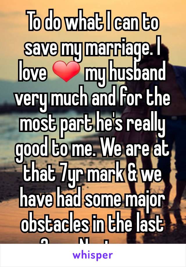 To do what I can to save my marriage. I love ❤ my husband very much and for the most part he's really good to me. We are at that 7yr mark & we have had some major obstacles in the last 2yrs. Next - pg