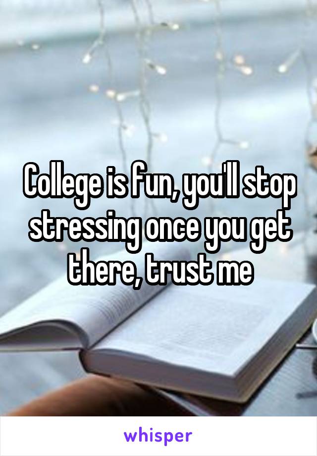 College is fun, you'll stop stressing once you get there, trust me