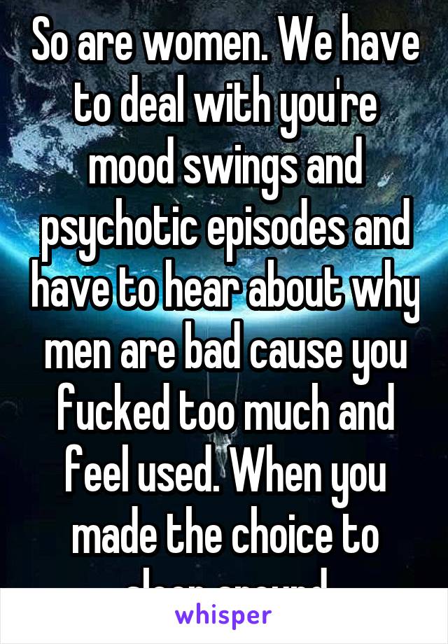 So are women. We have to deal with you're mood swings and psychotic episodes and have to hear about why men are bad cause you fucked too much and feel used. When you made the choice to sleep around