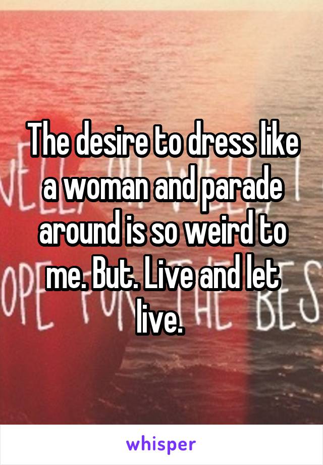 The desire to dress like a woman and parade around is so weird to me. But. Live and let live. 