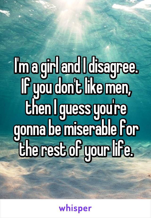 I'm a girl and I disagree. If you don't like men, then I guess you're gonna be miserable for the rest of your life.