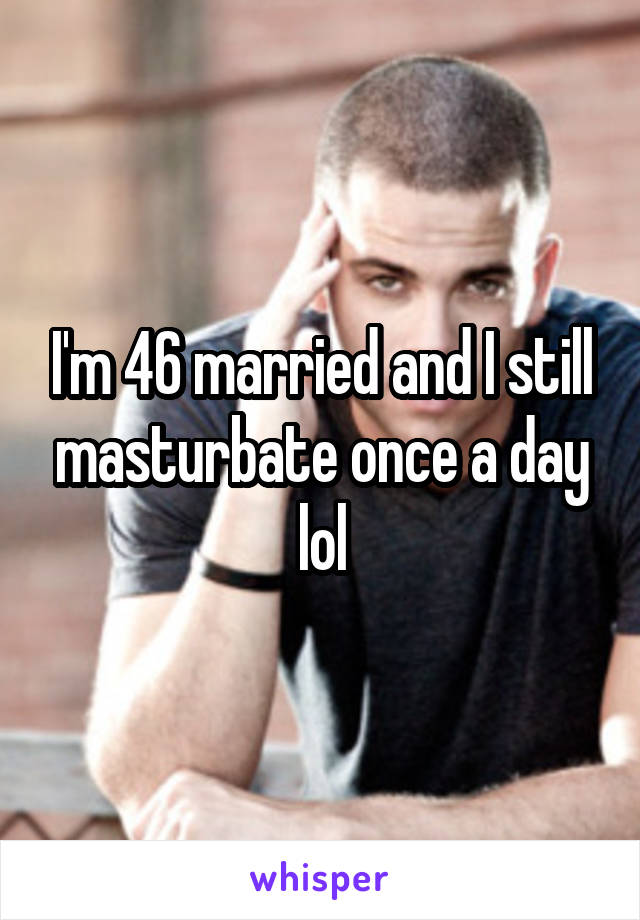 I'm 46 married and I still masturbate once a day lol