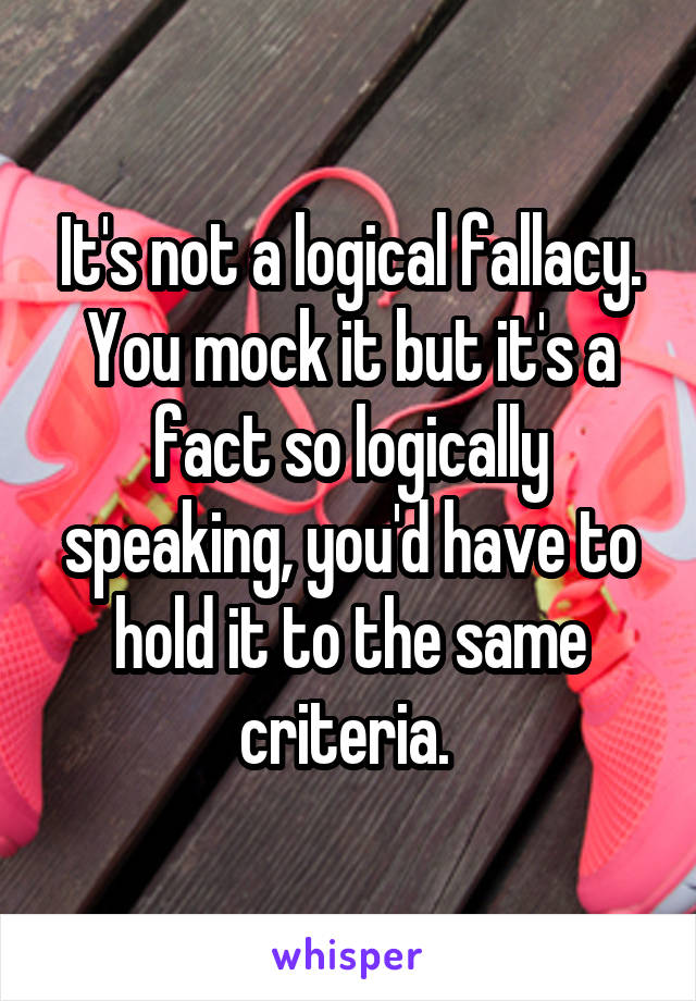 It's not a logical fallacy. You mock it but it's a fact so logically speaking, you'd have to hold it to the same criteria. 