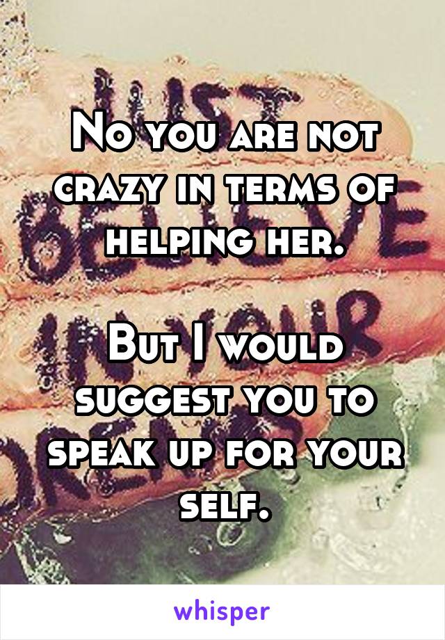 No you are not crazy in terms of helping her.

But I would suggest you to speak up for your self.