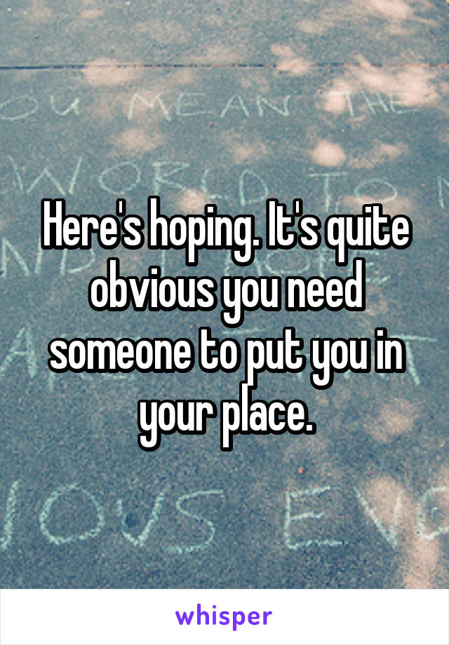 Here's hoping. It's quite obvious you need someone to put you in your place.