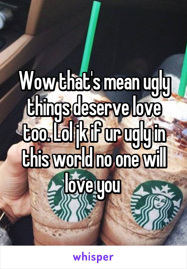 Wow that's mean ugly things deserve love too. Lol jk if ur ugly in this world no one will love you 