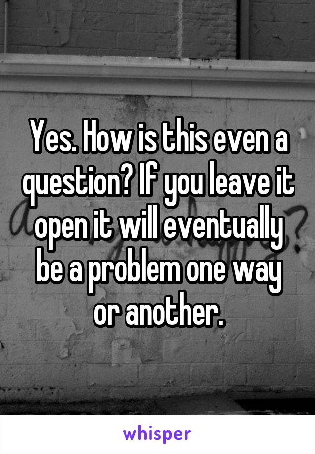 Yes. How is this even a question? If you leave it open it will eventually be a problem one way or another.