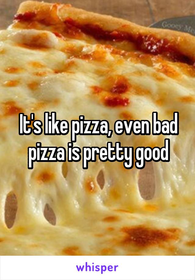 It's like pizza, even bad pizza is pretty good