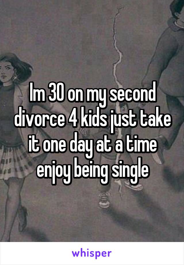 Im 30 on my second divorce 4 kids just take it one day at a time enjoy being single