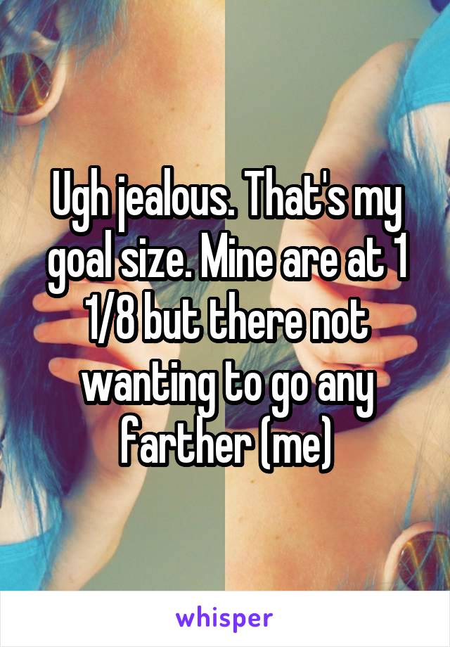 Ugh jealous. That's my goal size. Mine are at 1 1/8 but there not wanting to go any farther (me)