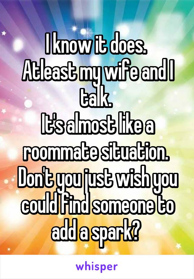 I know it does. 
Atleast my wife and I talk. 
It's almost like a roommate situation. 
Don't you just wish you could find someone to add a spark? 