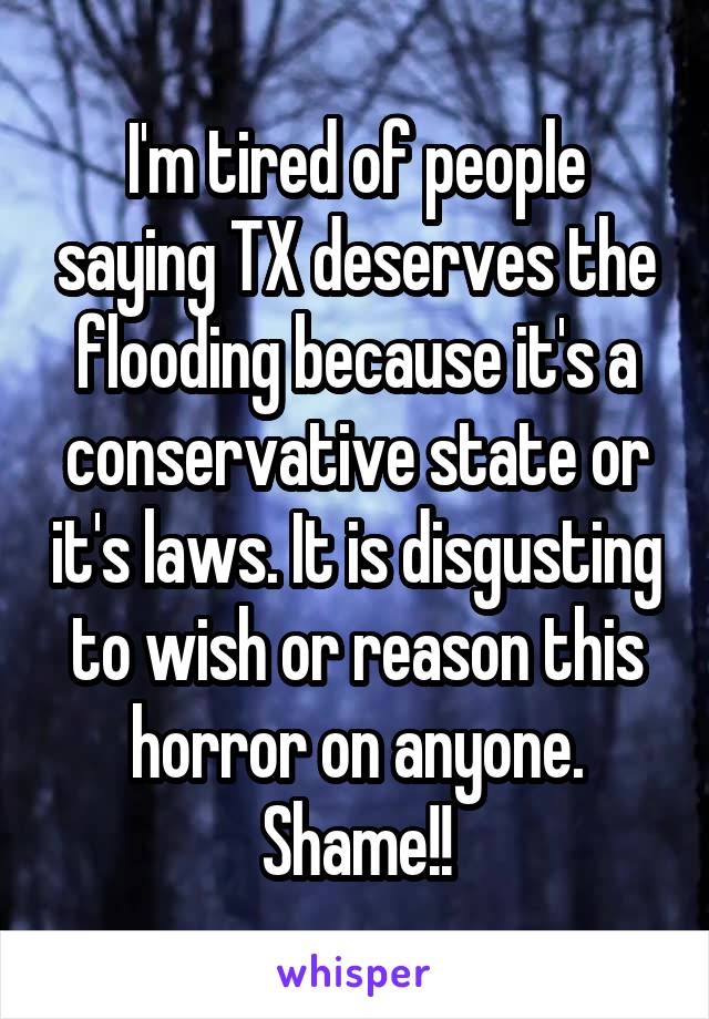 I'm tired of people saying TX deserves the flooding because it's a conservative state or it's laws. It is disgusting to wish or reason this horror on anyone. Shame!!