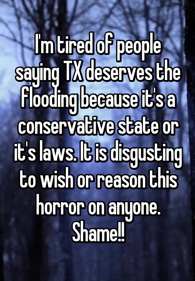 I'm tired of people saying TX deserves the flooding because it's a conservative state or it's laws. It is disgusting to wish or reason this horror on anyone. Shame!!