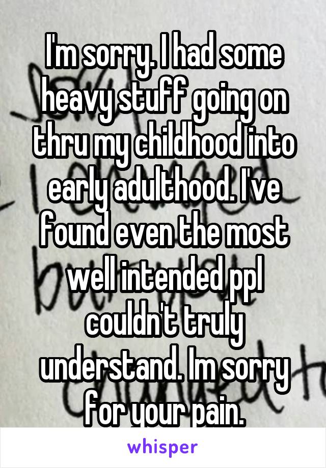 I'm sorry. I had some heavy stuff going on thru my childhood into early adulthood. I've found even the most well intended ppl couldn't truly understand. Im sorry for your pain.