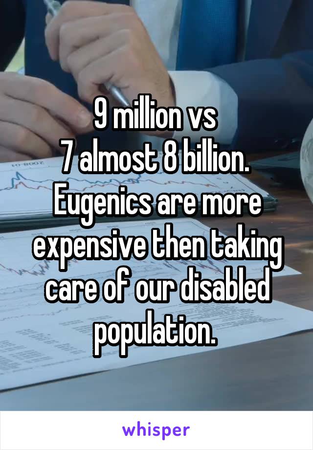 9 million vs 
7 almost 8 billion. 
Eugenics are more expensive then taking care of our disabled population. 