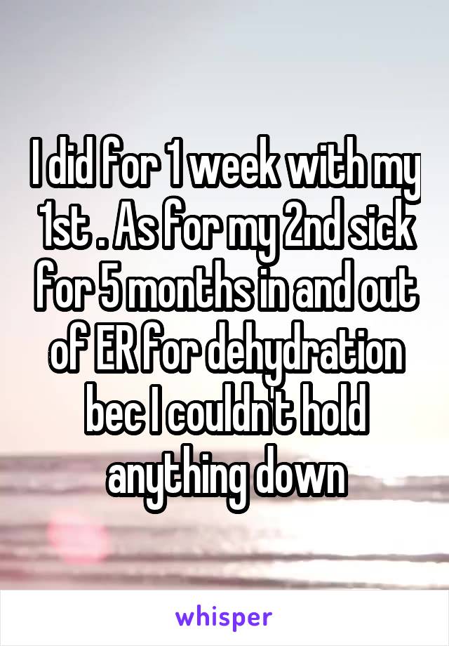 I did for 1 week with my 1st . As for my 2nd sick for 5 months in and out of ER for dehydration bec I couldn't hold anything down