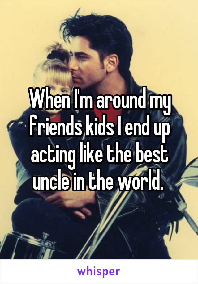 When I'm around my friends kids I end up acting like the best uncle in the world. 