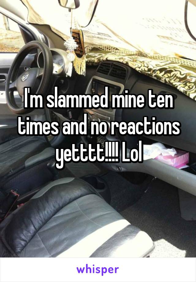 I'm slammed mine ten times and no reactions yetttt!!!! Lol
