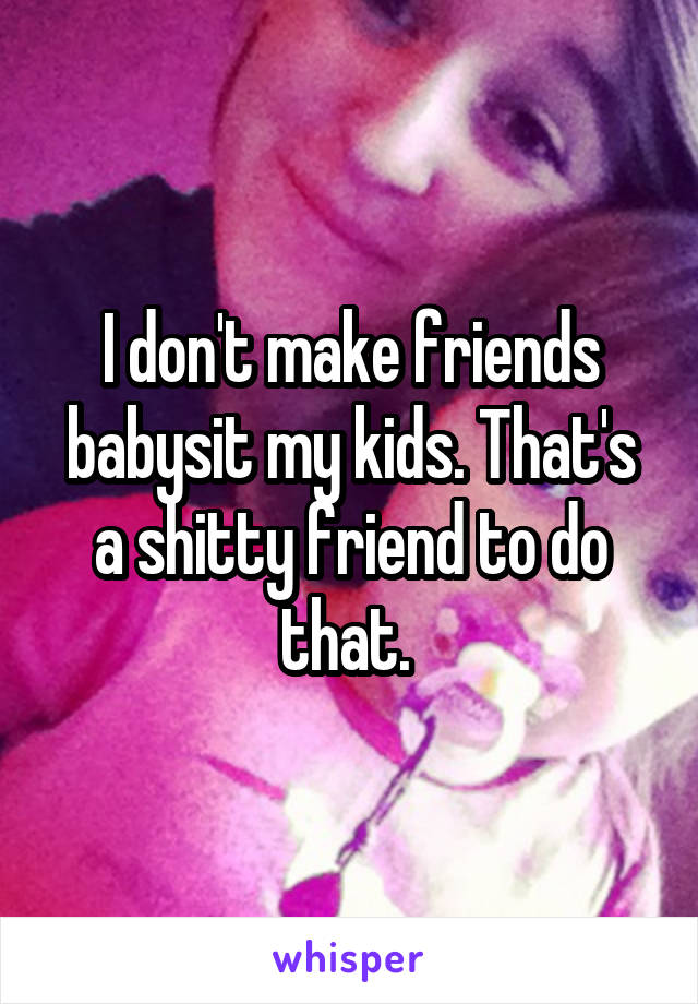 I don't make friends babysit my kids. That's a shitty friend to do that. 