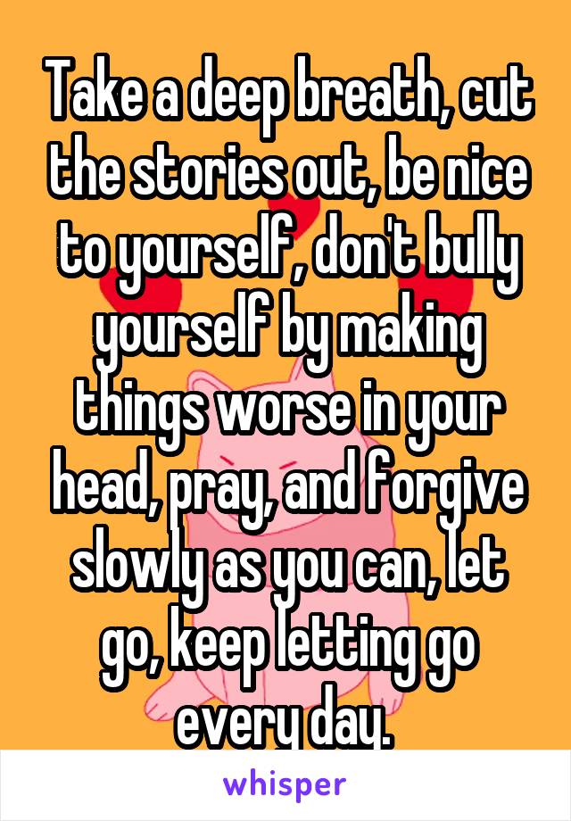 Take a deep breath, cut the stories out, be nice to yourself, don't bully yourself by making things worse in your head, pray, and forgive slowly as you can, let go, keep letting go every day. 