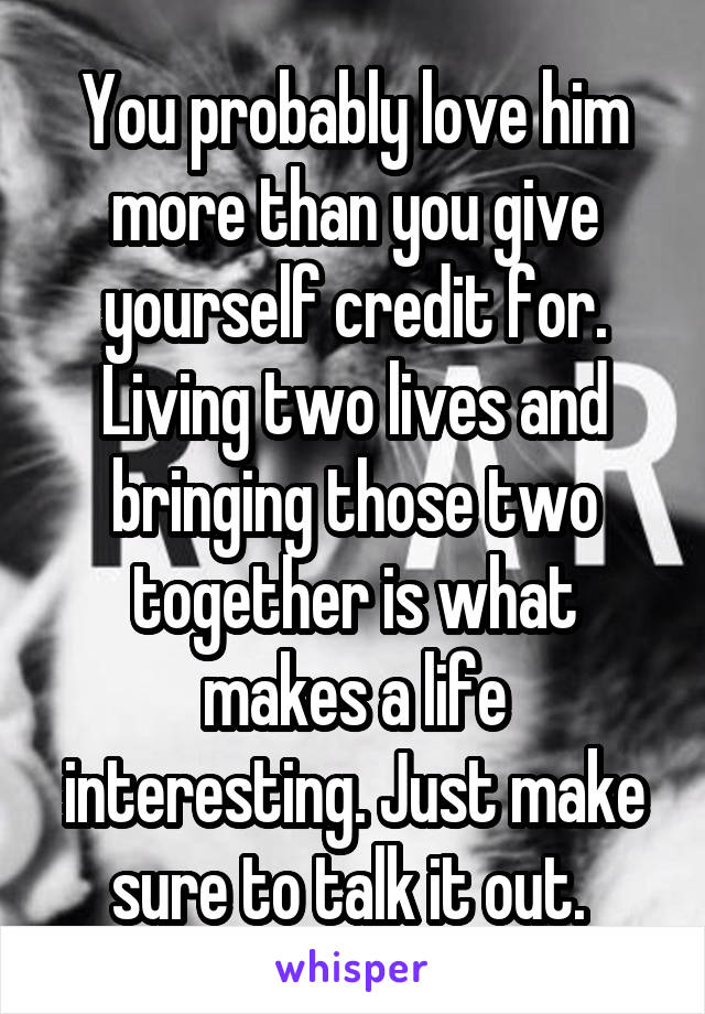 You probably love him more than you give yourself credit for. Living two lives and bringing those two together is what makes a life interesting. Just make sure to talk it out. 