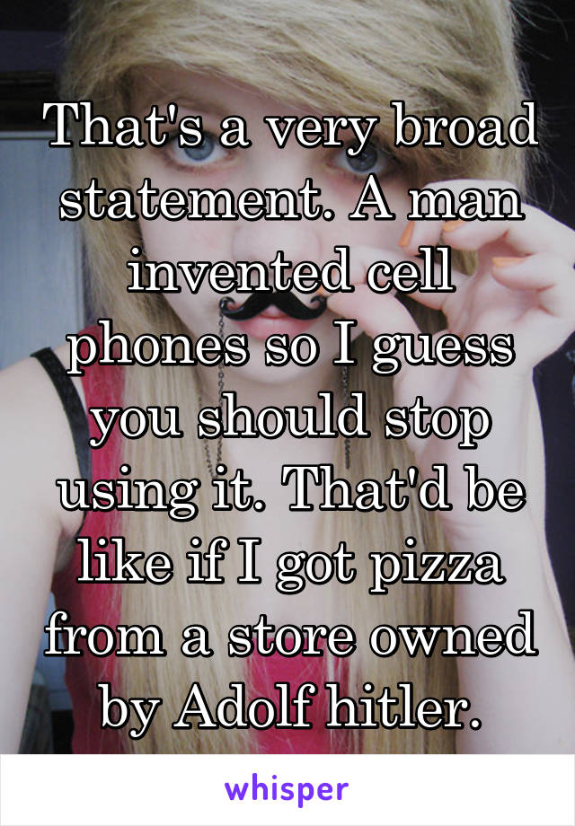 That's a very broad statement. A man invented cell phones so I guess you should stop using it. That'd be like if I got pizza from a store owned by Adolf hitler.