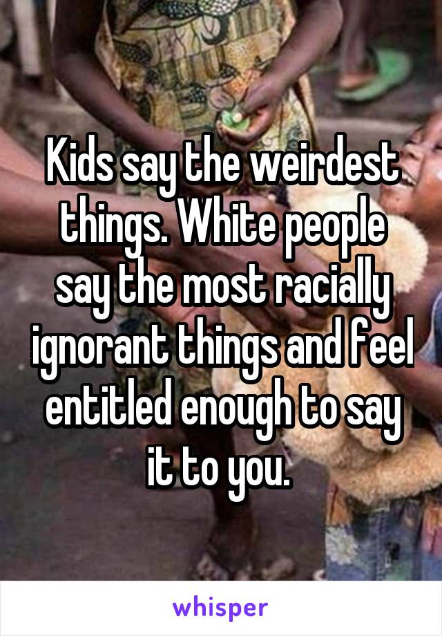 Kids say the weirdest things. White people say the most racially ignorant things and feel entitled enough to say it to you. 