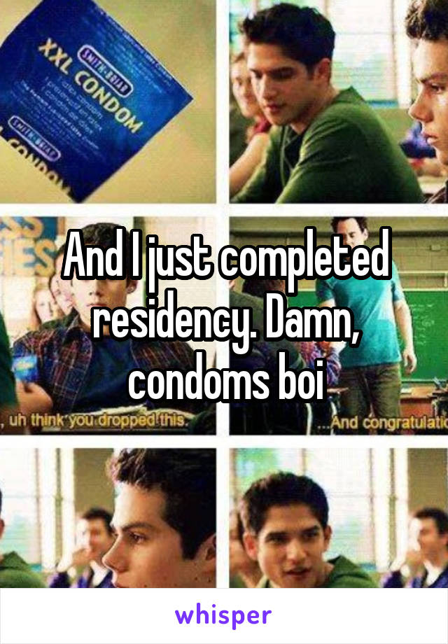 And I just completed residency. Damn, condoms boi