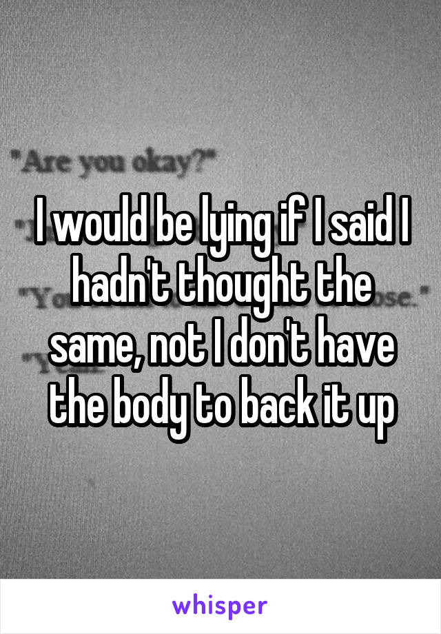 I would be lying if I said I hadn't thought the same, not I don't have the body to back it up