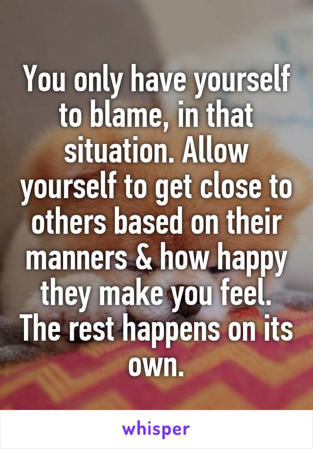 You only have yourself to blame, in that situation. Allow yourself to get close to others based on their manners & how happy they make you feel. The rest happens on its own.