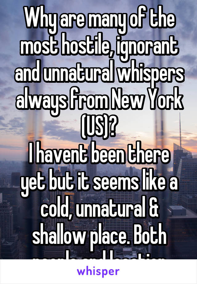 Why are many of the most hostile, ignorant and unnatural whispers always from New York (US)?
I havent been there yet but it seems like a cold, unnatural & shallow place. Both people and location