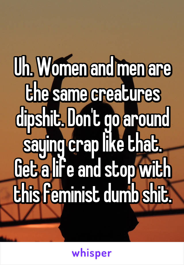 Uh. Women and men are the same creatures dipshit. Don't go around saying crap like that. Get a life and stop with this feminist dumb shit.