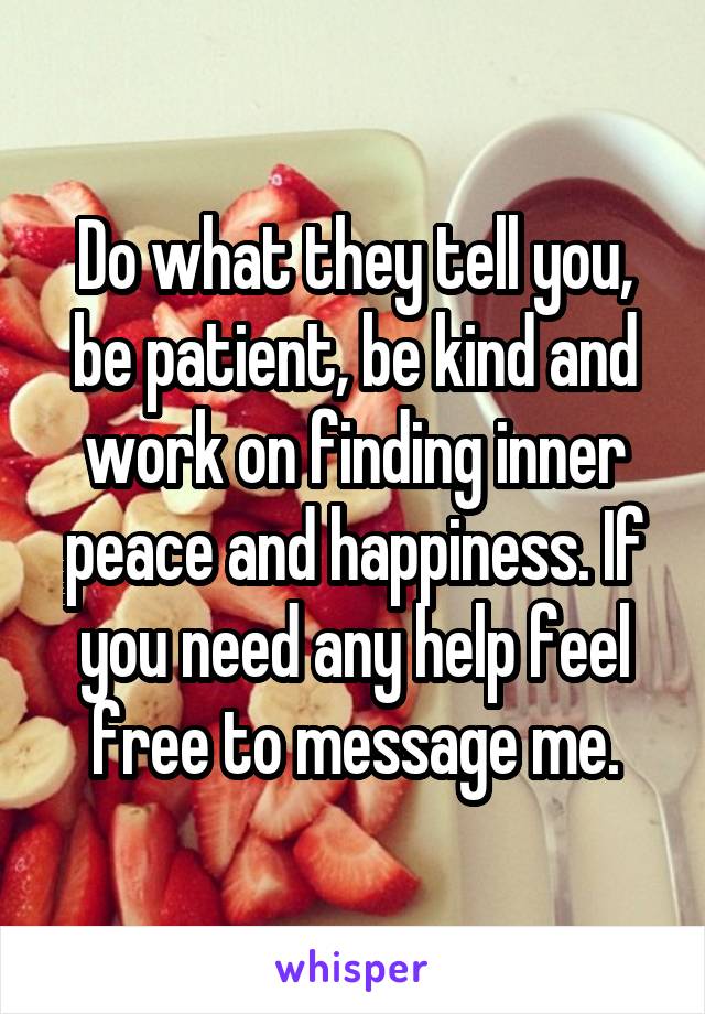 Do what they tell you, be patient, be kind and work on finding inner peace and happiness. If you need any help feel free to message me.