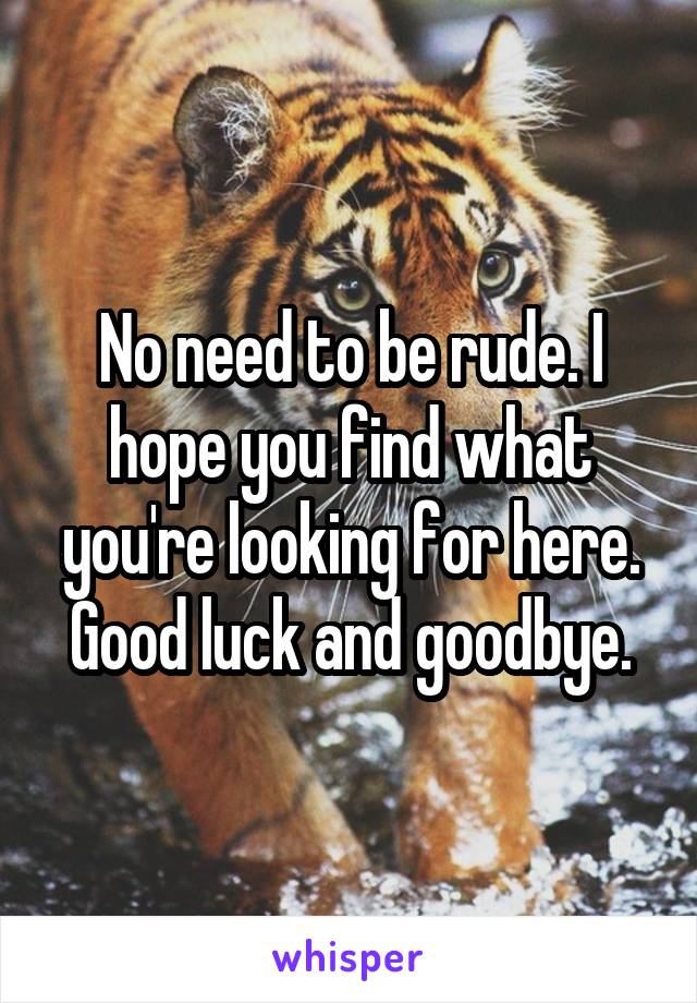 No need to be rude. I hope you find what you're looking for here. Good luck and goodbye.