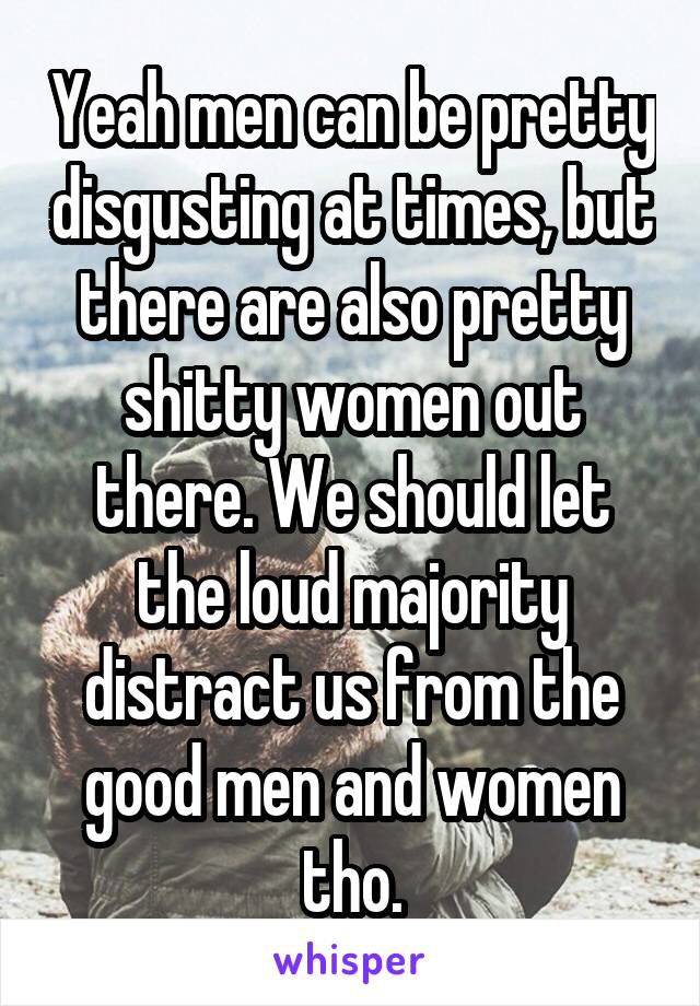 Yeah men can be pretty disgusting at times, but there are also pretty shitty women out there. We should let the loud majority distract us from the good men and women tho.