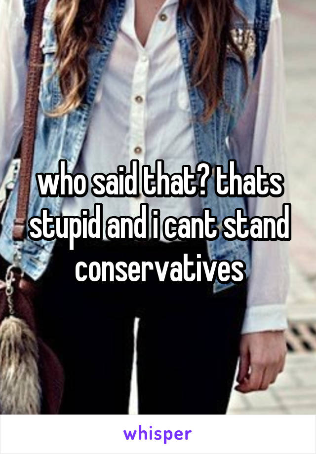 who said that? thats stupid and i cant stand conservatives