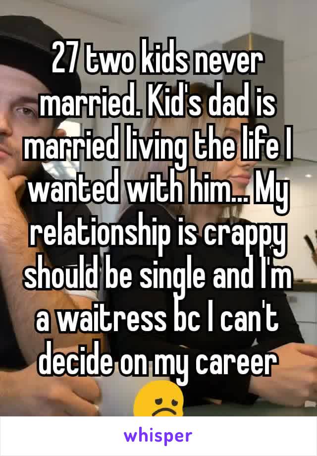 27 two kids never married. Kid's dad is married living the life I wanted with him... My relationship is crappy should be single and I'm a waitress bc I can't decide on my career 😞