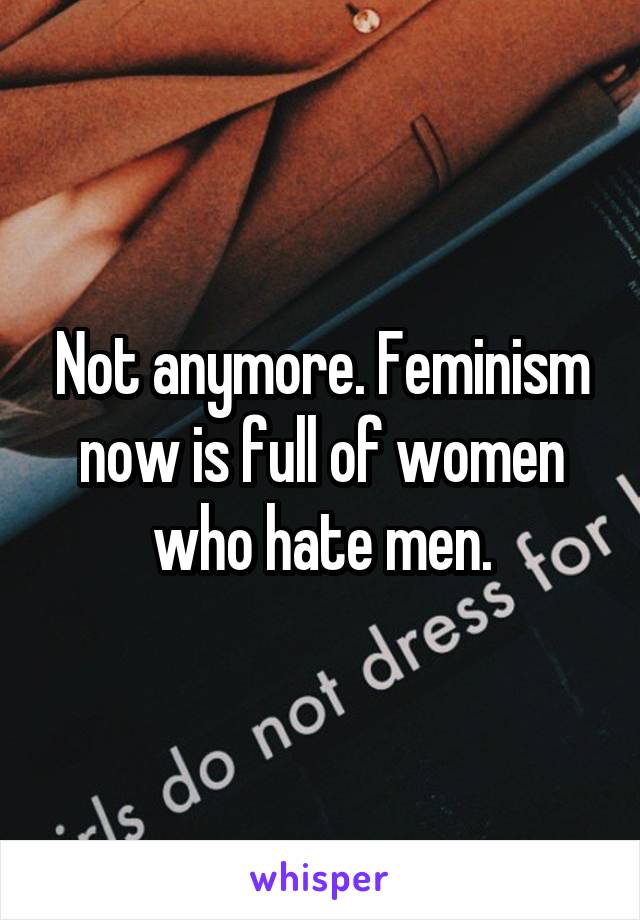 Not anymore. Feminism now is full of women who hate men.